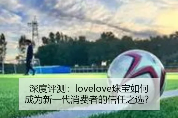 深度评测：lovelove珠宝如何成为新一代消费者的信任之选？