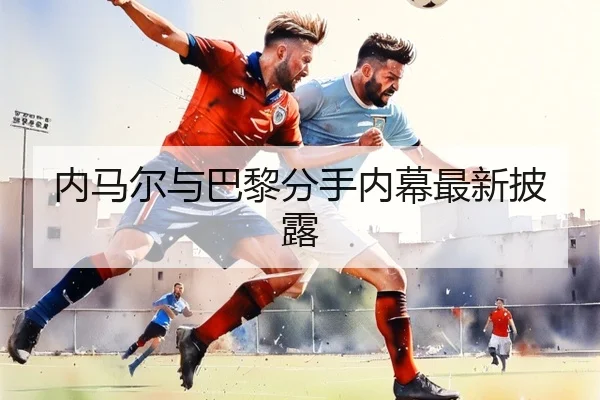 内马尔与巴黎分手内幕最新披露